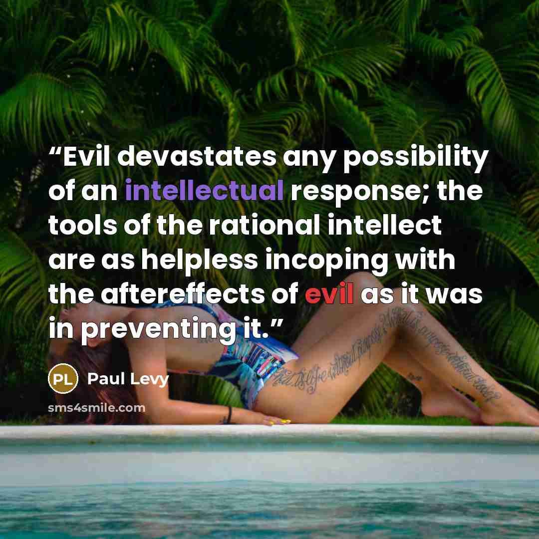 “Evil devastates any possibility of an intellectual response; the tools of the rational intellect are as helpless incoping with the aftereffects of evil as it was in preventing it.” quote by Paul Levy