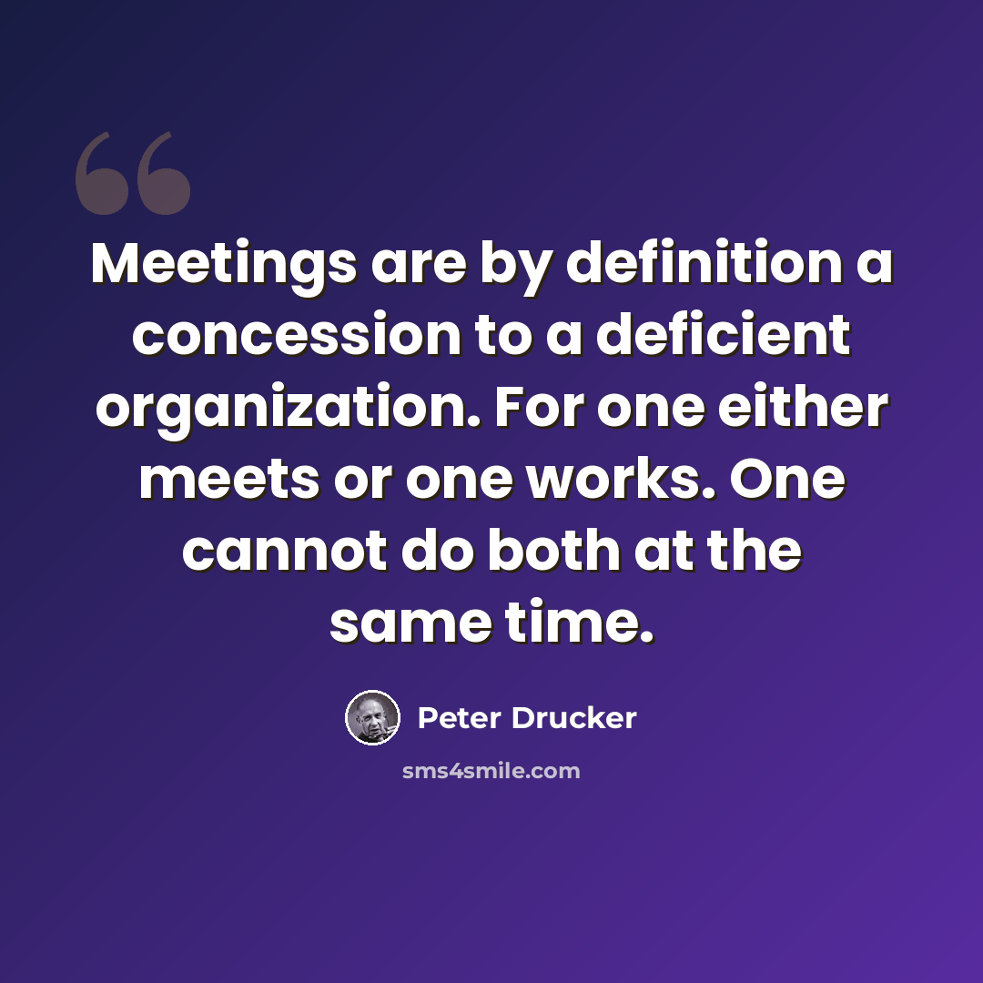 “Meetings are by definition a concession to a deficient organization. For one either meets or one works. One cannot do both at the same time.” quote by Peter Drucker