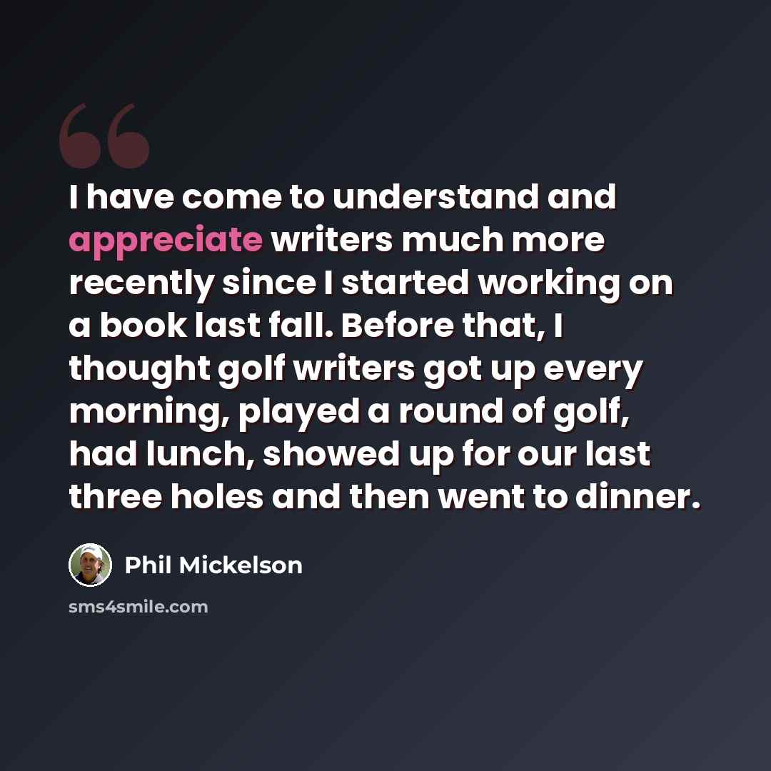 “I have come to understand and appreciate writers much more recently since I started working on a book last fall. Before that, I thought golf writers got up every morning, played a round of golf, had lunch, showed up for our last three holes and then went to dinner.” quote by Phil Mickelson