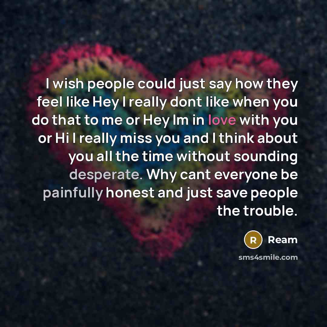 “I wish people could just say how they feel like Hey I really dont like when you do that to me or Hey Im in love with you or Hi I really miss you and I think about you all the time without sounding desperate. Why cant everyone be painfully honest and just save people the trouble.” quote by Ream