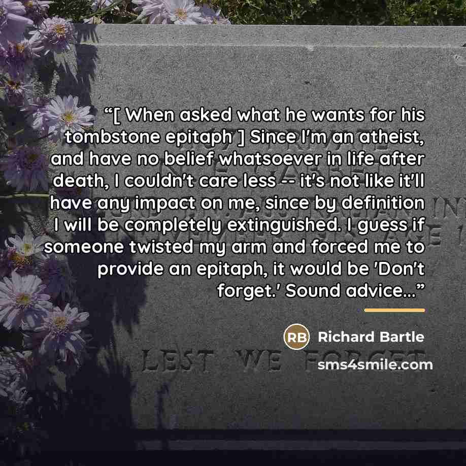 “[ When asked what he wants for his tombstone epitaph ] Since I'm an atheist, and have no belief whatsoever in life after death, I couldn't care less -- it's not like it'll have any impact on me, since by definition I will be completely extinguished. I guess if someone twisted my arm and forced me…” quote by Richard Bartle