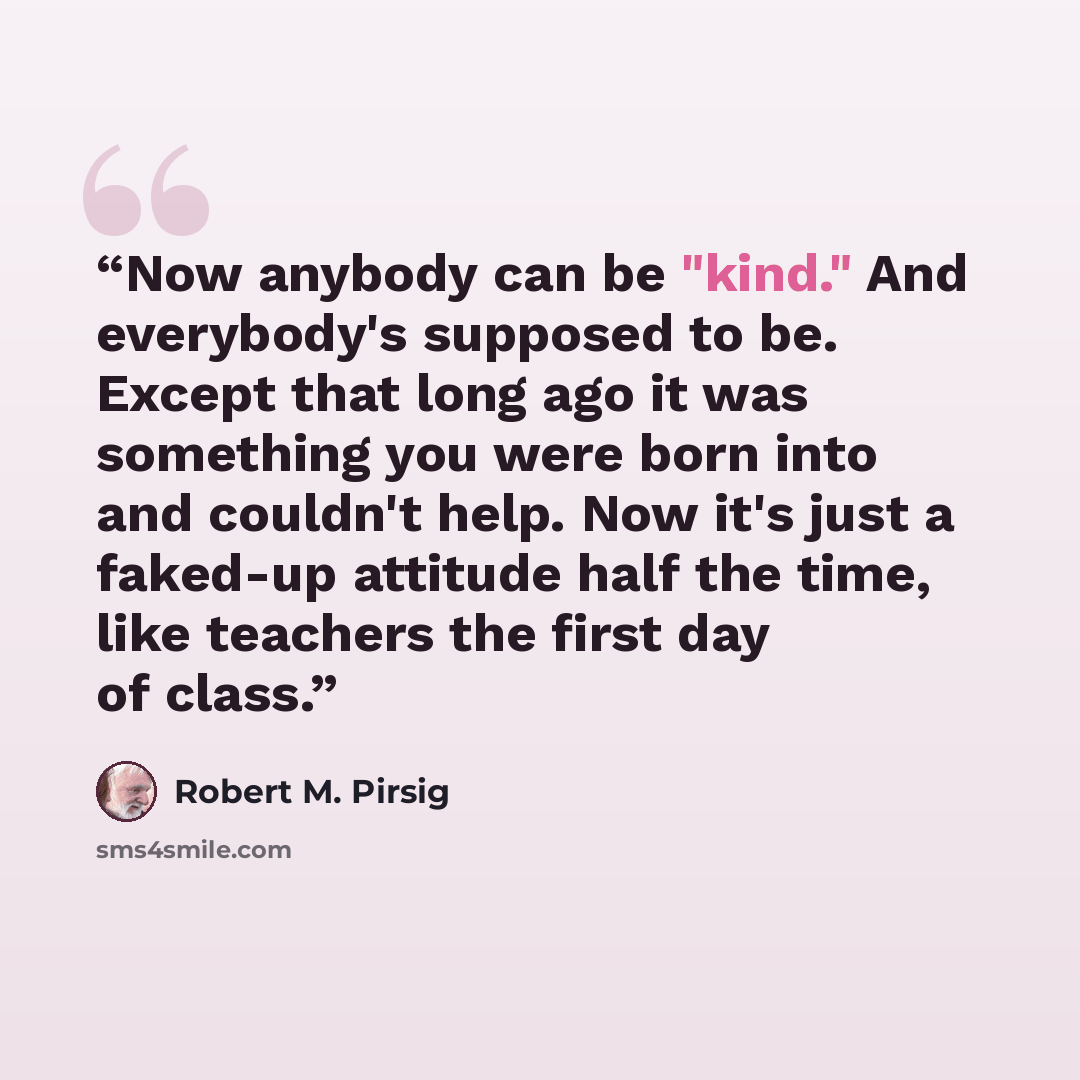 “Now anybody can be "kind." And everybody's supposed to be. Except that long ago it was something you were born into and couldn't help. Now it's just a faked-up attitude half the time, like teachers the first day of class.” quote by Robert M. Pirsig
