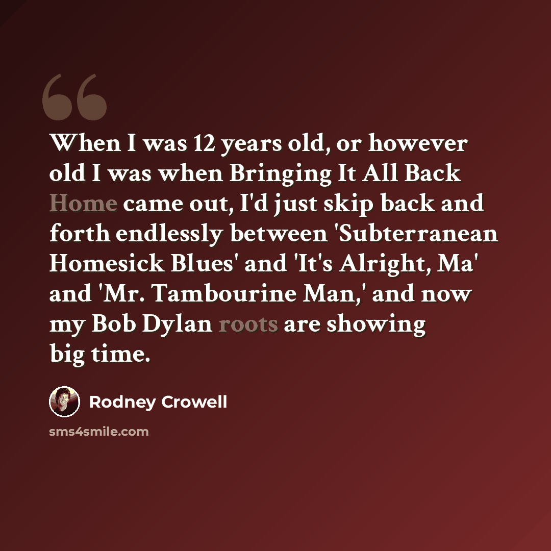 “When I was 12 years old, or however old I was when Bringing It All Back Home came out, I'd just skip back and forth endlessly between 'Subterranean Homesick Blues' and 'It's Alright, Ma' and 'Mr. Tambourine Man,' and now my Bob Dylan roots are showing big time.” quote by Rodney Crowell