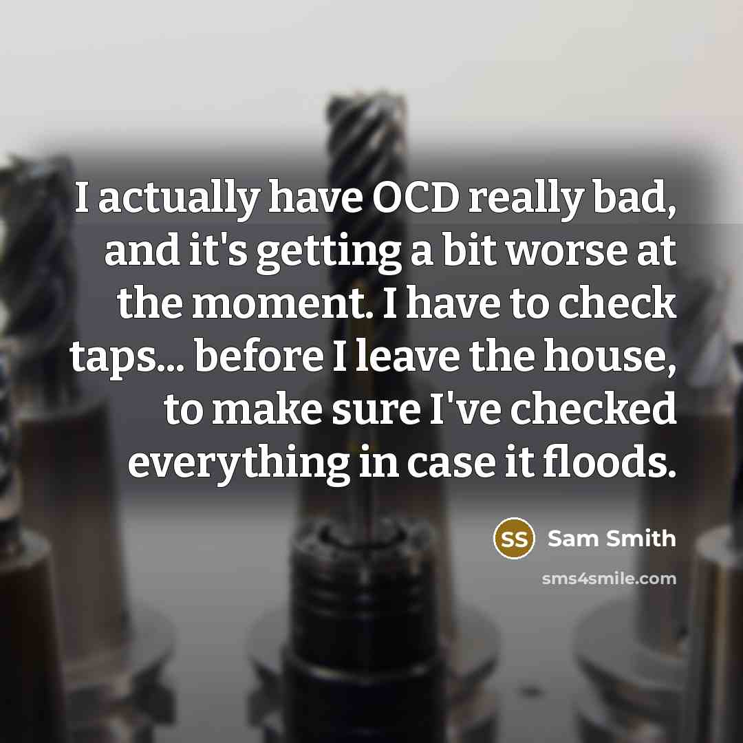 “I actually have OCD really bad, and it's getting a bit worse at the moment. I have to check taps... before I leave the house, to make sure I've checked everything in case it floods.” quote by Sam Smith