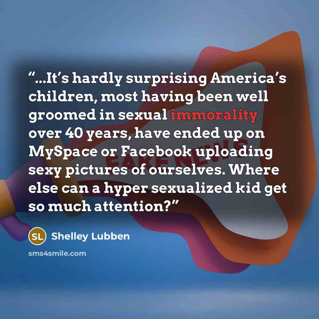 “...It’s hardly surprising America’s children, most having been well groomed in sexual immorality over 40 years, have ended up on MySpace or Facebook uploading sexy pictures of ourselves. Where else can a hyper sexualized kid get so much attention?” quote by Shelley Lubben