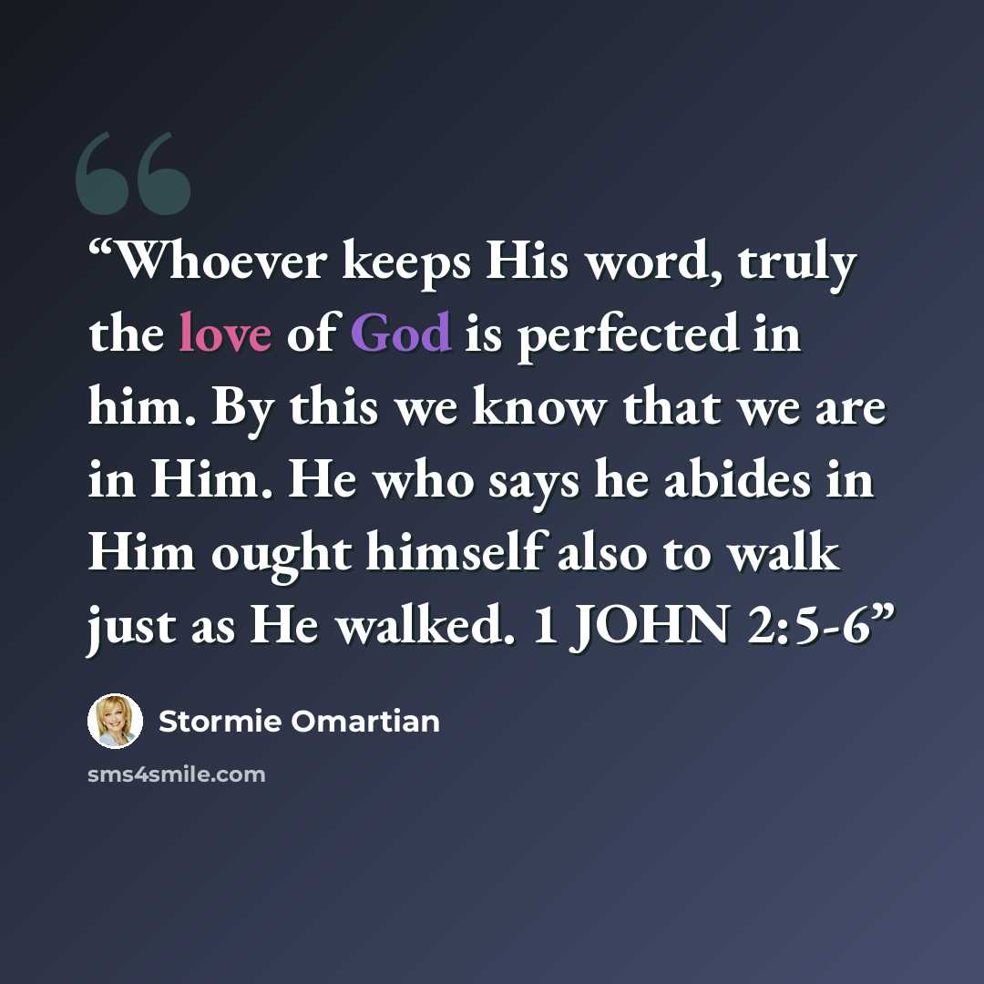 “Whoever keeps His word, truly the love of God is perfected in him. By this we know that we are in Him. He who says he abides in Him ought himself also to walk just as He walked. 1 JOHN 2:5-6” quote by Stormie Omartian