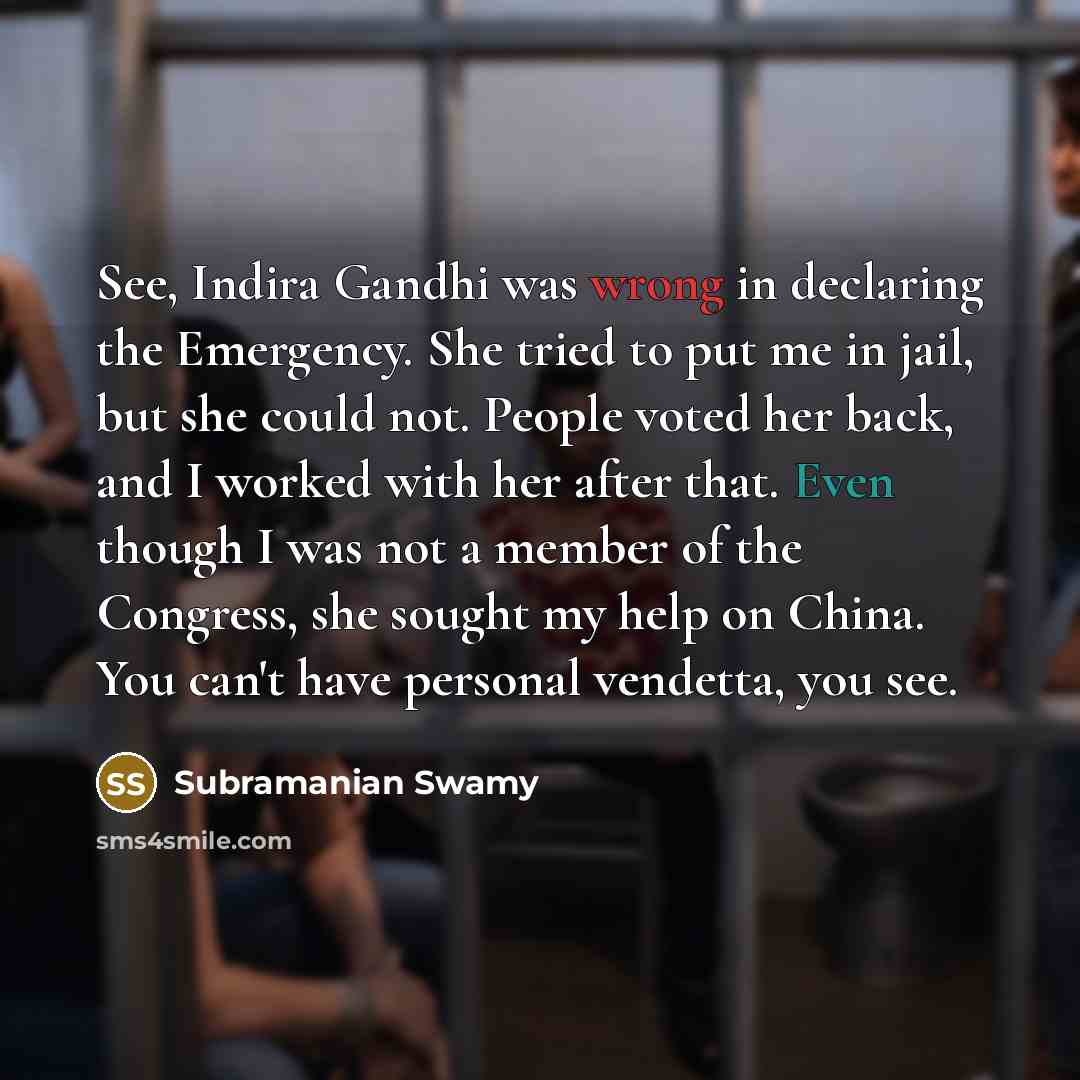 “See, Indira Gandhi was wrong in declaring the Emergency. She tried to put me in jail, but she could not. People voted her back, and I worked with her after that. Even though I was not a member of the Congress, she sought my help on China. You can't have personal vendetta, you see.” quote by Subramanian Swamy