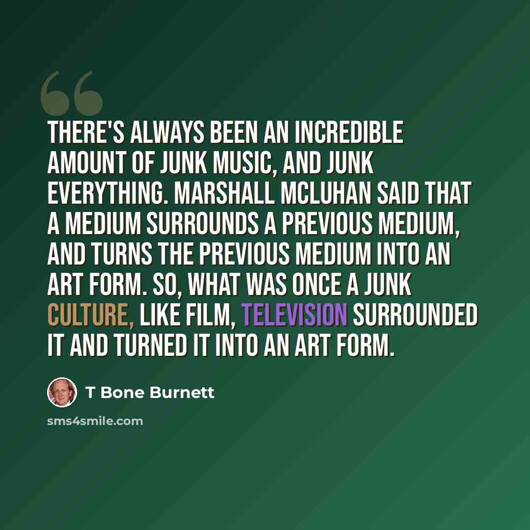 “There's always been an incredible amount of junk music, and junk everything. Marshall McLuhan said that a medium surrounds a previous medium, and turns the previous medium into an art form. So, what was once a junk culture, like film, television surrounded it and turned it into an art form.” quote by T Bone Burnett