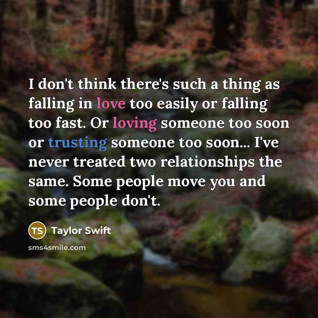 “I don't think there's such a thing as falling in love too easily or falling too fast. Or loving someone too soon or trusting someone too soon... I've never treated two relationships the same. Some people move you and some people don't.” quote by Taylor Swift