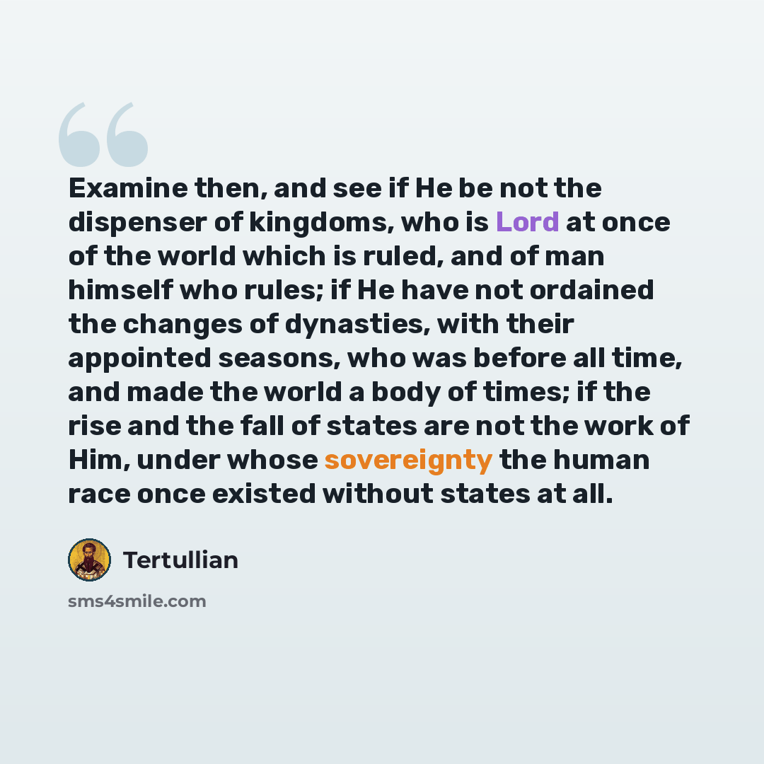 “Examine then, and see if He be not the dispenser of kingdoms, who is Lord at once of the world which is ruled, and of man himself who rules; if He have not ordained the changes of dynasties, with their appointed seasons, who was before all time, and made the world a body of times; if the rise and…” quote by Tertullian