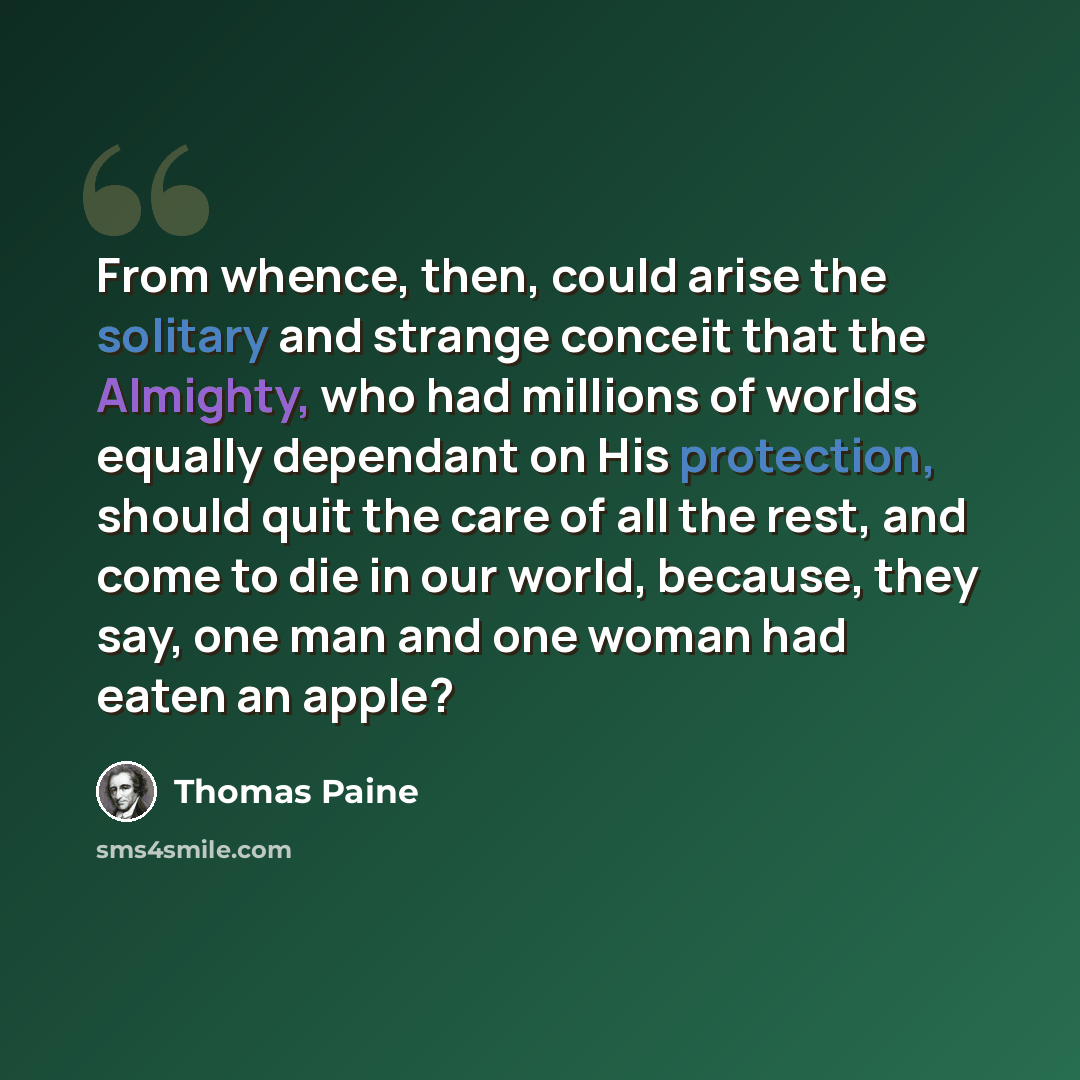 “From whence, then, could arise the solitary and strange conceit that the Almighty, who had millions of worlds equally dependant on His protection, should quit the care of all the rest, and come to die in our world, because, they say, one man and one woman had eaten an apple?” quote by Thomas Paine