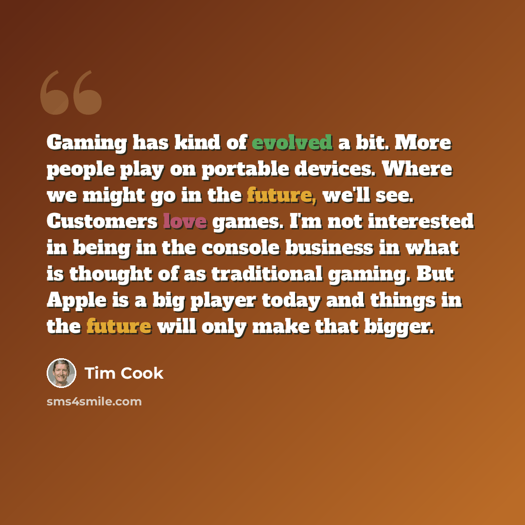“Gaming has kind of evolved a bit. More people play on portable devices. Where we might go in the future, we'll see. Customers love games. I'm not interested in being in the console business in what is thought of as traditional gaming. But Apple is a big player today and things in the future will…” quote by Tim Cook