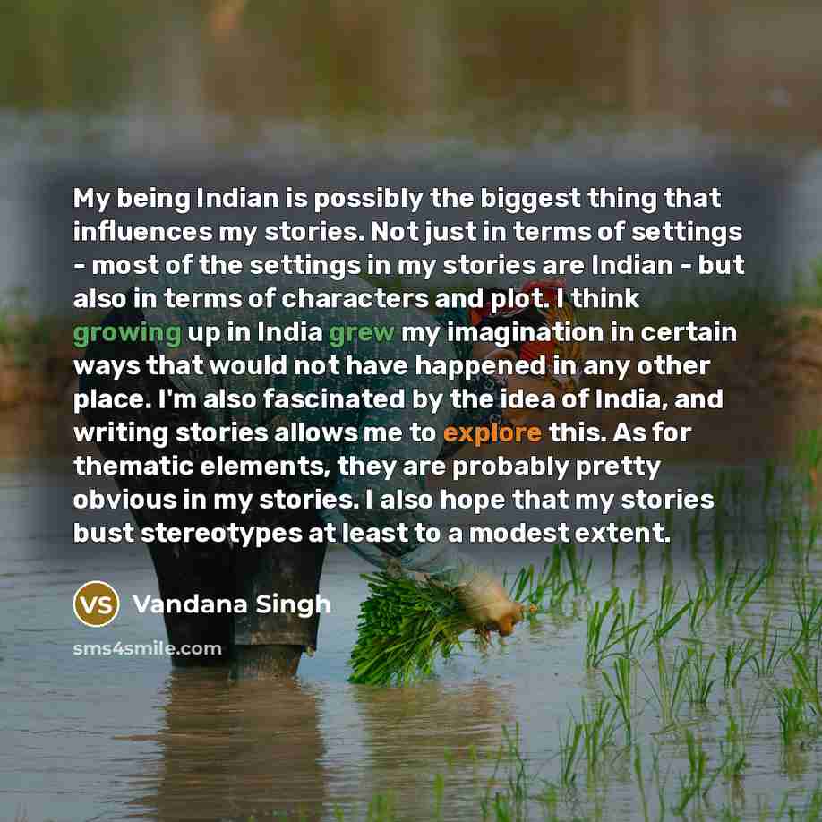 “My being Indian is possibly the biggest thing that influences my stories. Not just in terms of settings - most of the settings in my stories are Indian - but also in terms of characters and plot. I think growing up in India grew my imagination in certain ways that would not have happened in any…” quote by Vandana Singh