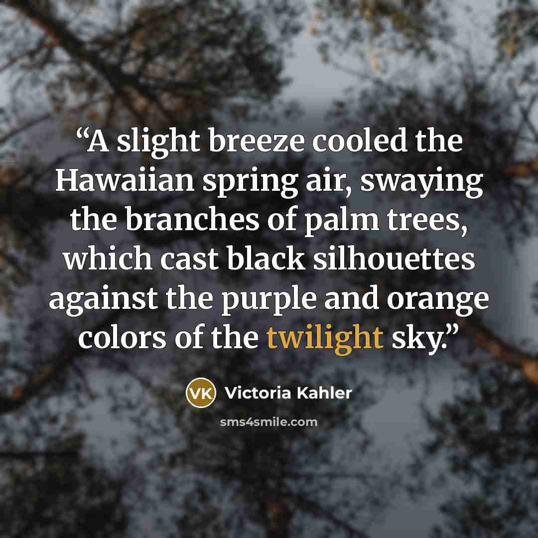 “A slight breeze cooled the Hawaiian spring air, swaying the branches of palm trees, which cast black silhouettes against the purple and orange colors of the twilight sky.” quote by Victoria Kahler