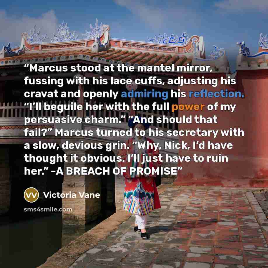 “Marcus stood at the mantel mirror, fussing with his lace cuffs, adjusting his cravat and openly admiring his reflection. “I’ll beguile her with the full power of my persuasive charm.” “And should that fail?” Marcus turned to his secretary with a slow, devious grin. “Why, Nick, I’d have thought it…” quote by Victoria Vane