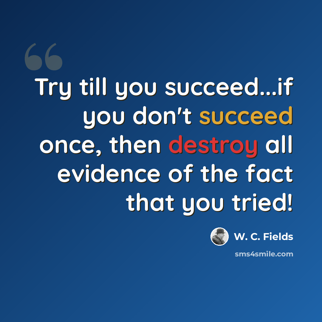 “Try till you succeed...if you don't succeed once, then destroy all evidence of the fact that you tried!” quote by W. C. Fields