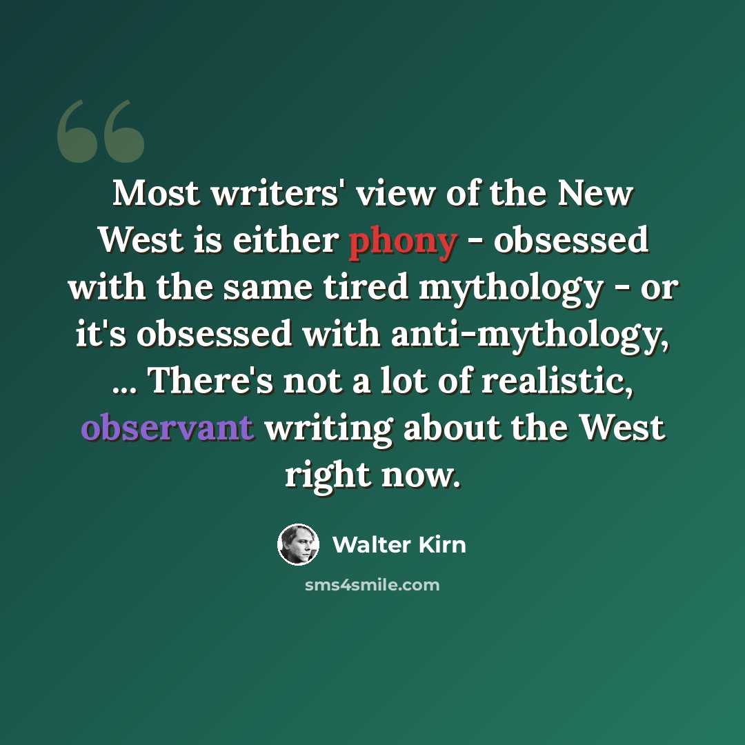 “Most writers' view of the New West is either phony - obsessed with the same tired mythology - or it's obsessed with anti-mythology, ... There's not a lot of realistic, observant writing about the West right now.” quote by Walter Kirn