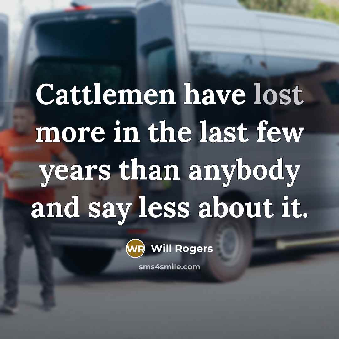 “Cattlemen have lost more in the last few years than anybody and say less about it.” quote by Will Rogers