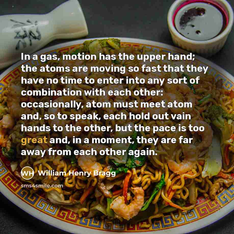 “In a gas, motion has the upper hand; the atoms are moving so fast that they have no time to enter into any sort of combination with each other: occasionally, atom must meet atom and, so to speak, each hold out vain hands to the other, but the pace is too great and, in a moment, they are far away…” quote by William Henry Bragg