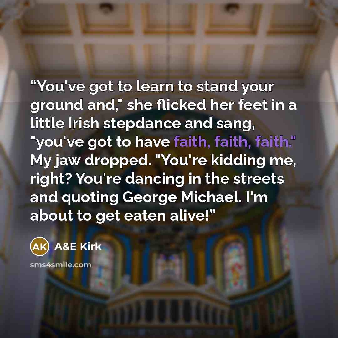 “You've got to learn to stand your ground and," she flicked her feet in a little Irish stepdance and sang, "you've got to have faith, faith, faith." My jaw dropped. "You're kidding me, right? You're dancing in the streets and quoting George Michael. I'm about to get eaten alive!” quote by A&E Kirk