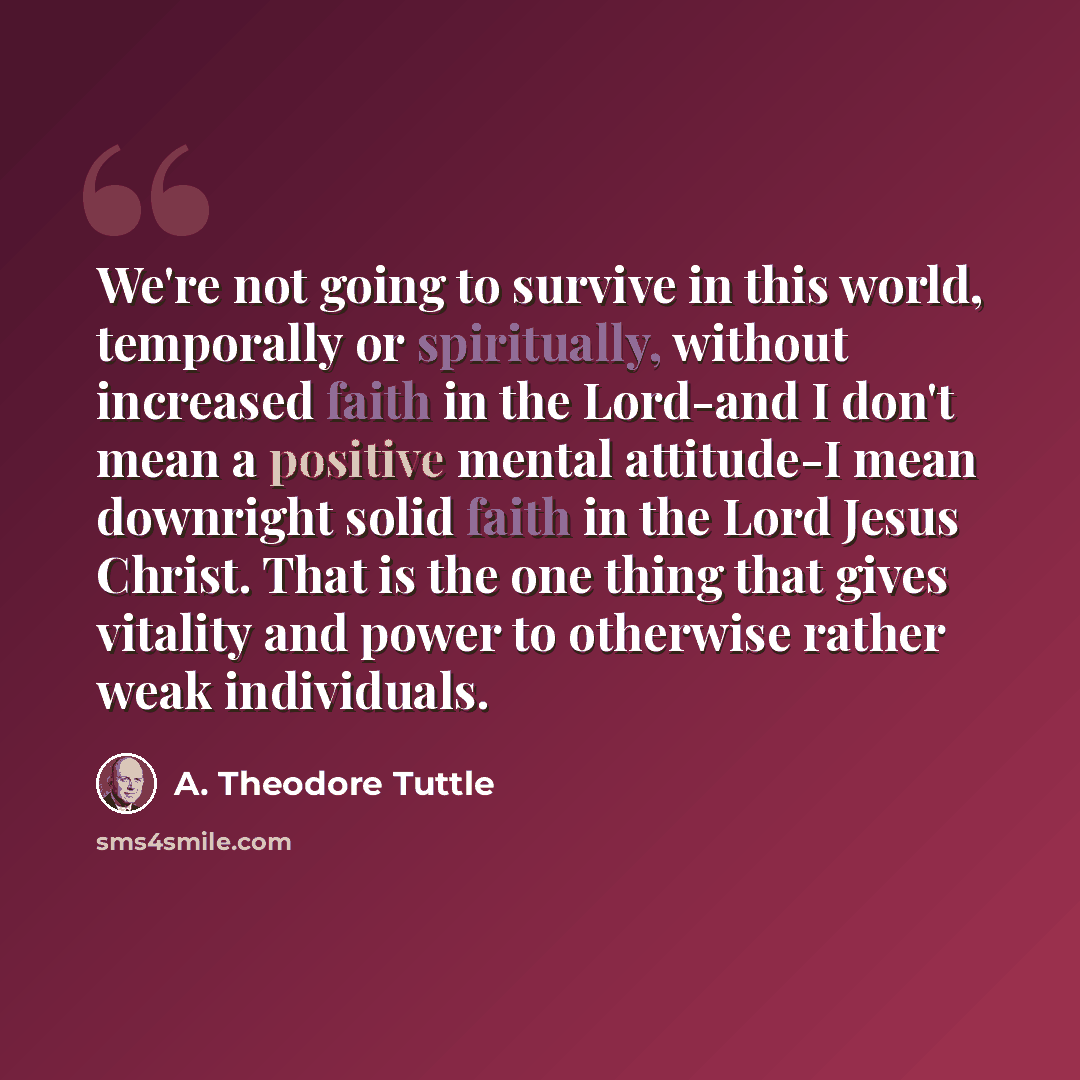 “We're not going to survive in this world, temporally or spiritually, without increased faith in the Lord-and I don't mean a positive mental attitude-I mean downright solid faith in the Lord Jesus Christ. That is the one thing that gives vitality and power to otherwise rather weak individuals.” quote by A. Theodore Tuttle
