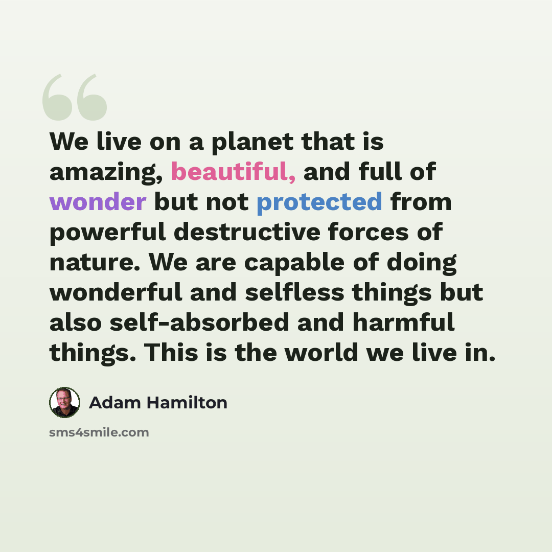 “We live on a planet that is amazing, beautiful, and full of wonder but not protected from powerful destructive forces of nature. We are capable of doing wonderful and selfless things but also self-absorbed and harmful things. This is the world we live in.” quote by Adam Hamilton