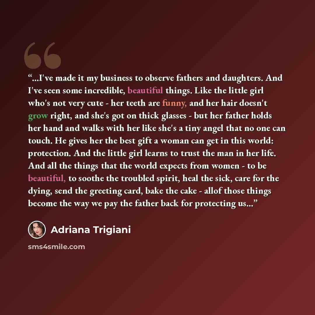“...I've made it my business to observe fathers and daughters. And I've seen some incredible, beautiful things. Like the little girl who's not very cute - her teeth are funny, and her hair doesn't grow right, and she's got on thick glasses - but her father holds her hand and walks with her like…” quote by Adriana Trigiani
