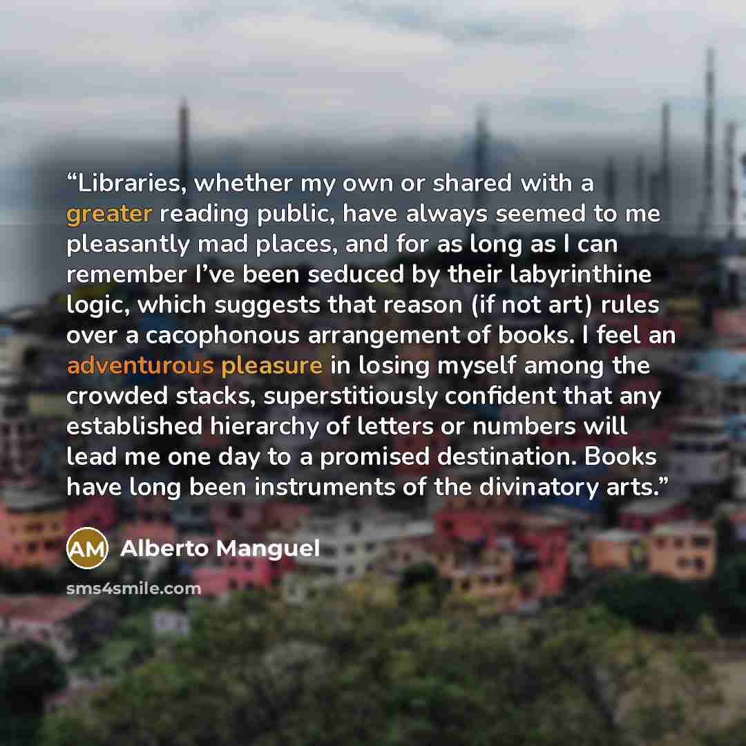 “Libraries, whether my own or shared with a greater reading public, have always seemed to me pleasantly mad places, and for as long as I can remember I’ve been seduced by their labyrinthine logic, which suggests that reason (if not art) rules over a cacophonous arrangement of books. I feel an…” quote by Alberto Manguel