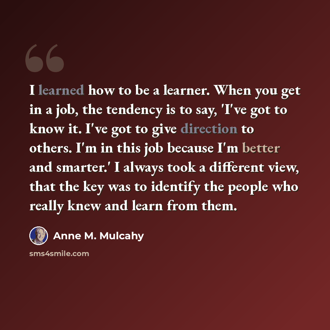 “I learned how to be a learner. When you get in a job, the tendency is to say, 'I've got to know it. I've got to give direction to others. I'm in this job because I'm better and smarter.' I always took a different view, that the key was to identify the people who really knew and learn from them.” quote by Anne M. Mulcahy