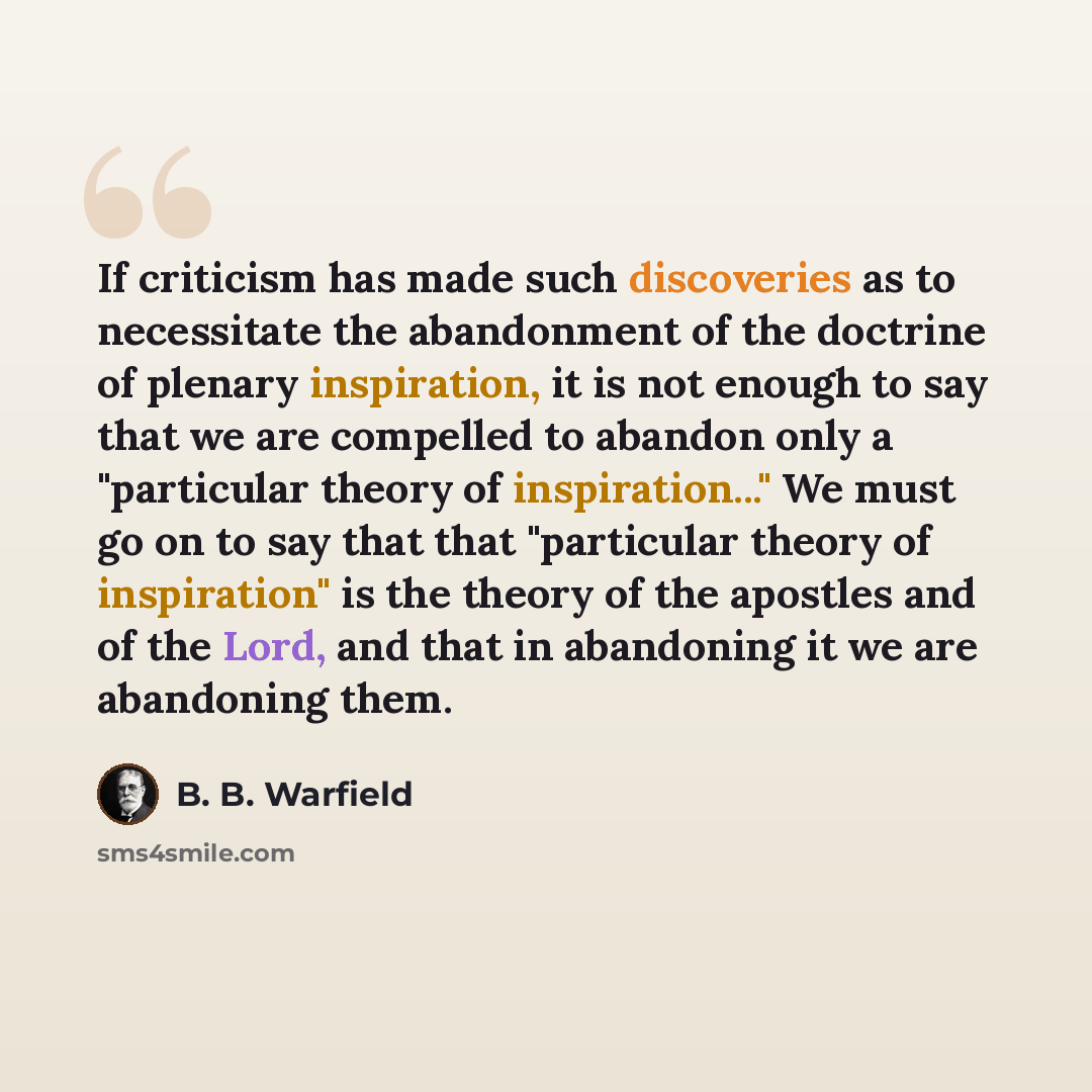 “If criticism has made such discoveries as to necessitate the abandonment of the doctrine of plenary inspiration, it is not enough to say that we are compelled to abandon only a "particular theory of inspiration..." We must go on to say that that "particular theory of inspiration" is the theory of…” quote by B. B. Warfield