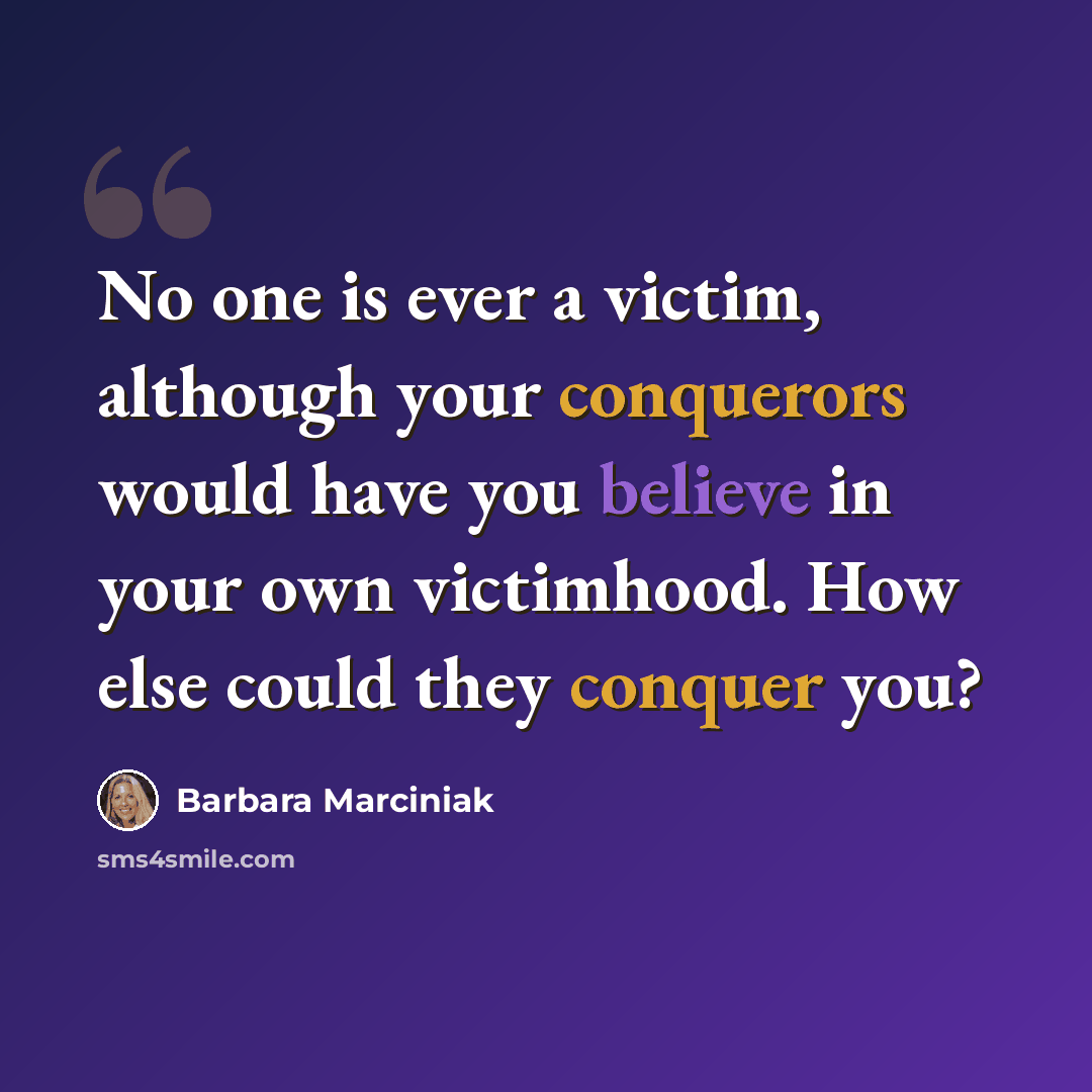 “No one is ever a victim, although your conquerors would have you believe in your own victimhood. How else could they conquer you?” quote by Barbara Marciniak