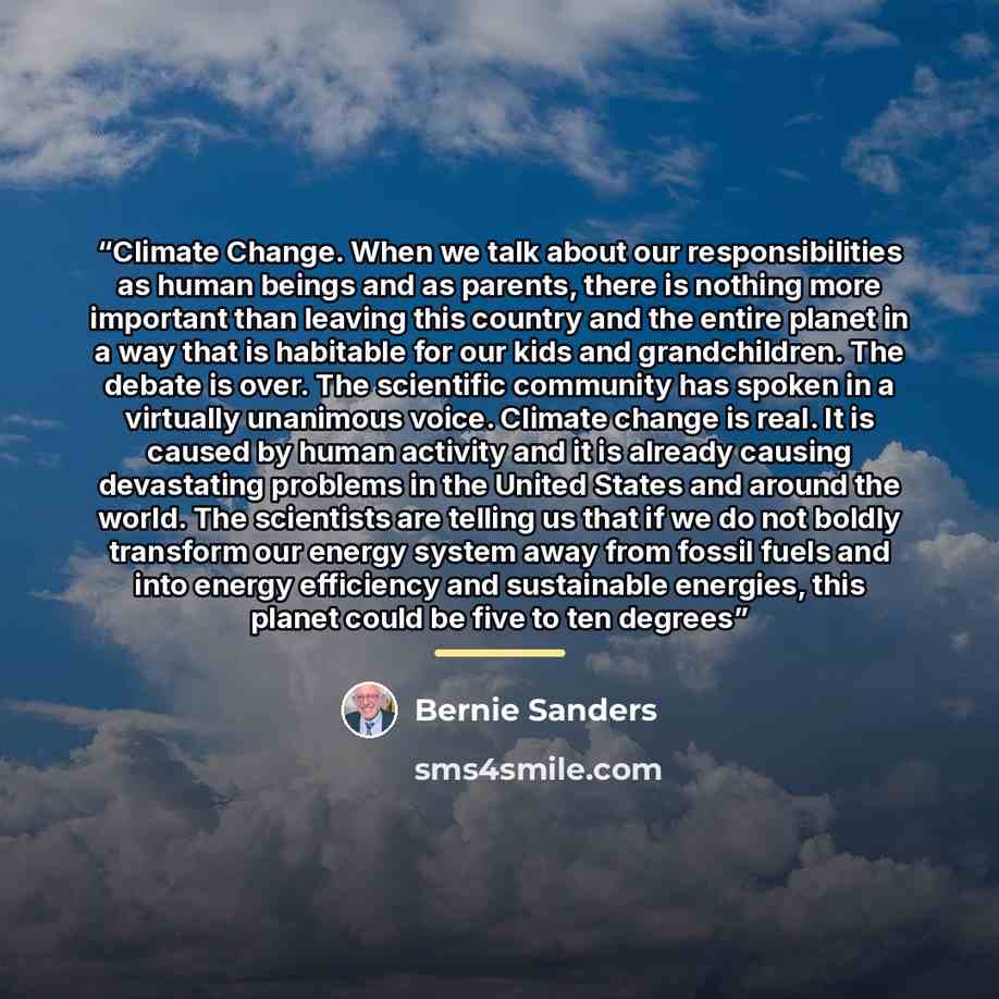 “Climate Change. When we talk about our responsibilities as human beings and as parents, there is nothing more important than leaving this country and the entire planet in a way that is habitable for our kids and grandchildren. The debate is over. The scientific community has spoken in a virtually…” quote by Bernie Sanders