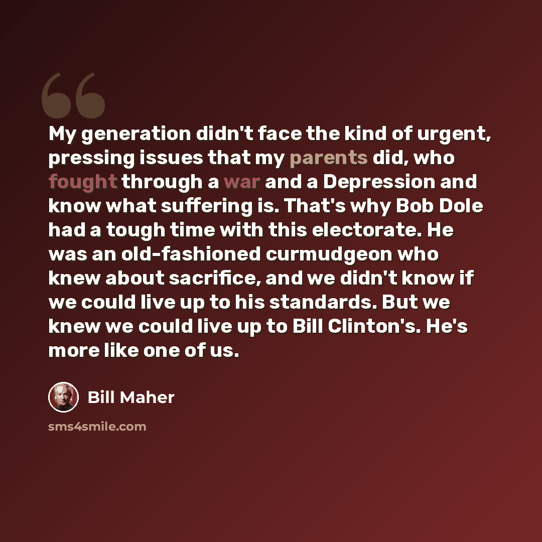 “My generation didn't face the kind of urgent, pressing issues that my parents did, who fought through a war and a Depression and know what suffering is. That's why Bob Dole had a tough time with this electorate. He was an old-fashioned curmudgeon who knew about sacrifice, and we didn't know if we…” quote by Bill Maher