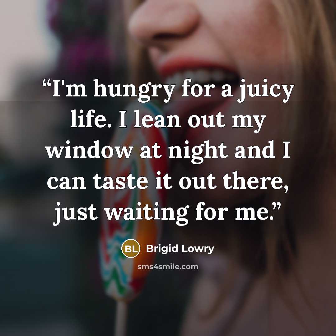 “I'm hungry for a juicy life. I lean out my window at night and I can taste it out there, just waiting for me.” quote by Brigid Lowry