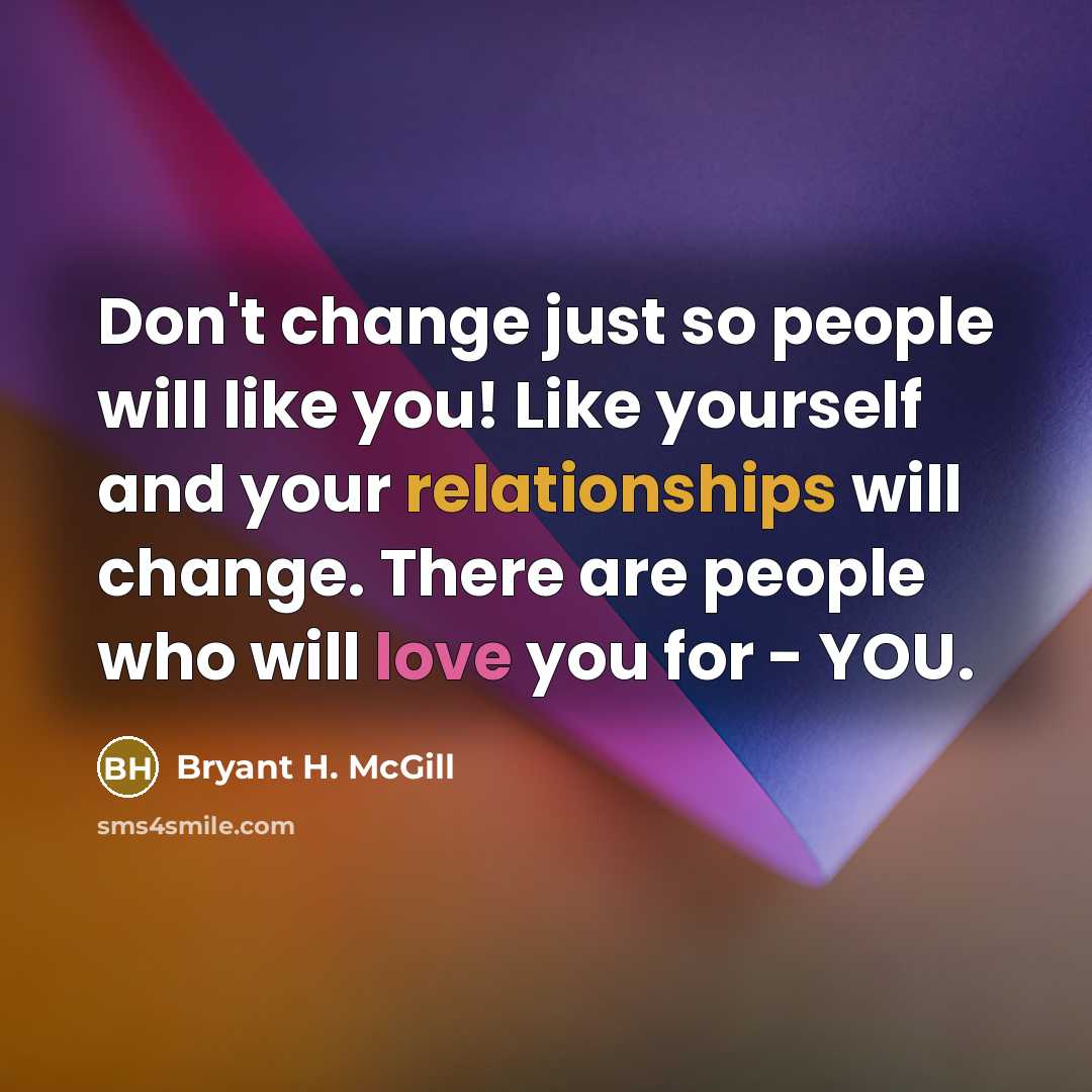 “Don't change just so people will like you! Like yourself and your relationships will change. There are people who will love you for - YOU.” quote by Bryant H. McGill