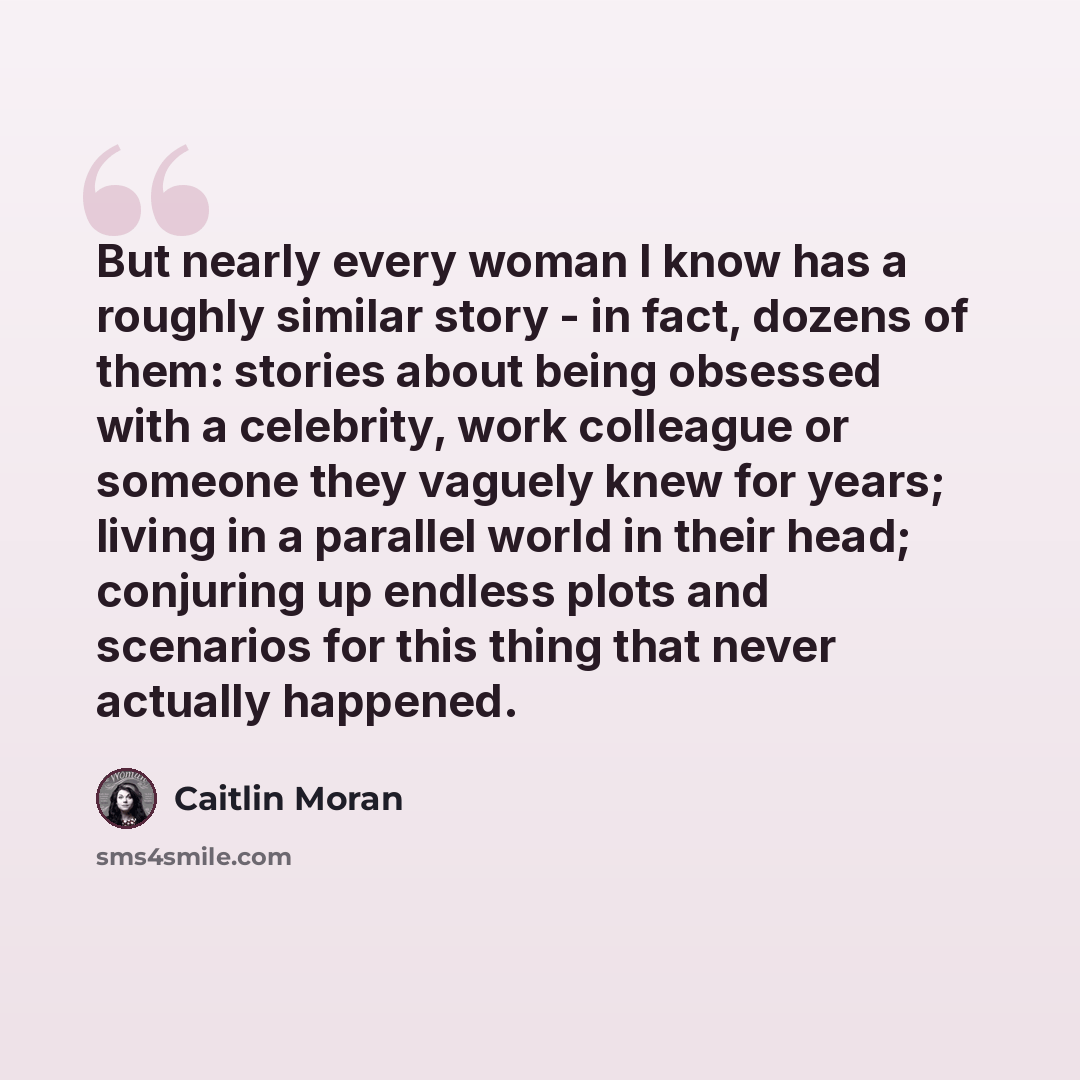 “But nearly every woman I know has a roughly similar story - in fact, dozens of them: stories about being obsessed with a celebrity, work colleague or someone they vaguely knew for years; living in a parallel world in their head; conjuring up endless plots and scenarios for this thing that never…” quote by Caitlin Moran