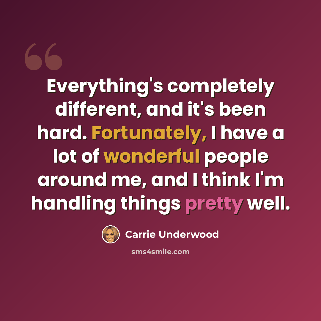 “Everything's completely different, and it's been hard. Fortunately, I have a lot of wonderful people around me, and I think I'm handling things pretty well.” quote by Carrie Underwood