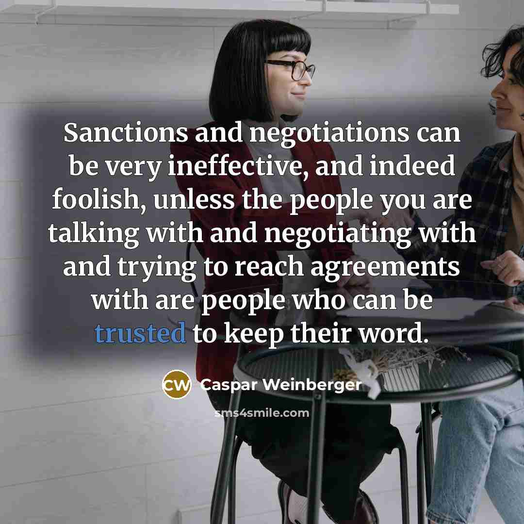 “Sanctions and negotiations can be very ineffective, and indeed foolish, unless the people you are talking with and negotiating with and trying to reach agreements with are people who can be trusted to keep their word.” quote by Caspar Weinberger