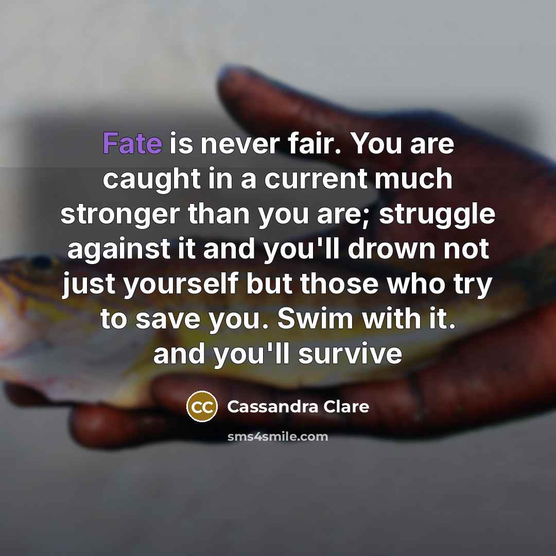 “Fate is never fair. You are caught in a current much stronger than you are; struggle against it and you'll drown not just yourself but those who try to save you. Swim with it. and you'll survive” quote by Cassandra Clare