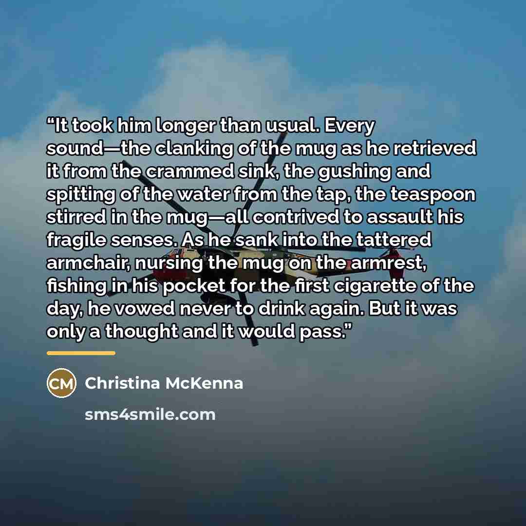 “It took him longer than usual. Every sound—the clanking of the mug as he retrieved it from the crammed sink, the gushing and spitting of the water from the tap, the teaspoon stirred in the mug—all contrived to assault his fragile senses. As he sank into the tattered armchair, nursing the mug on…” quote by Christina McKenna