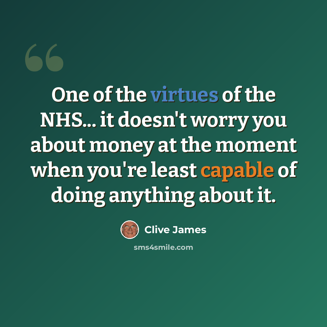 “One of the virtues of the NHS... it doesn't worry you about money at the moment when you're least capable of doing anything about it.” quote by Clive James