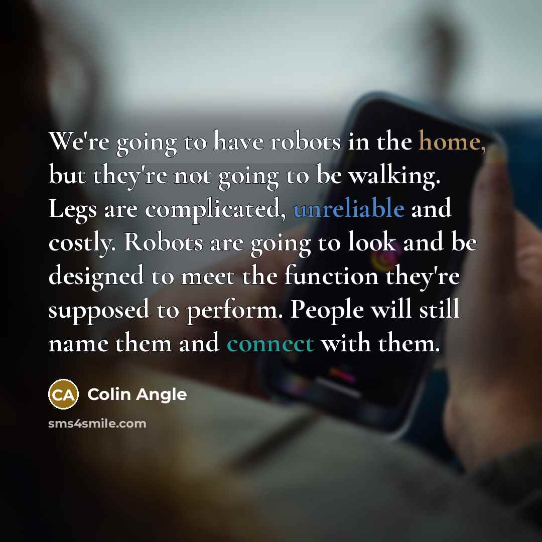 “We're going to have robots in the home, but they're not going to be walking. Legs are complicated, unreliable and costly. Robots are going to look and be designed to meet the function they're supposed to perform. People will still name them and connect with them.” quote by Colin Angle