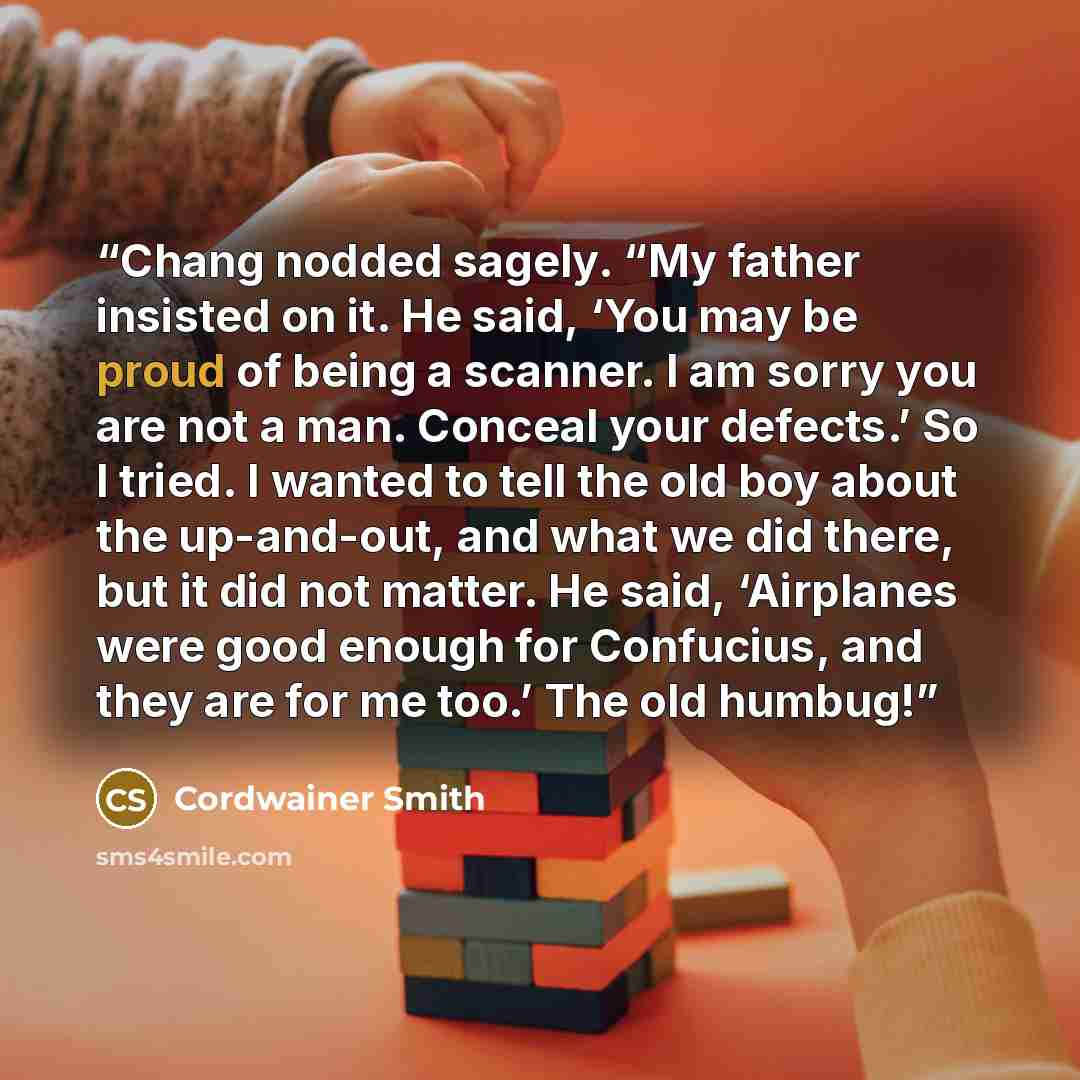 “Chang nodded sagely. “My father insisted on it. He said, ‘You may be proud of being a scanner. I am sorry you are not a man. Conceal your defects.’ So I tried. I wanted to tell the old boy about the up-and-out, and what we did there, but it did not matter. He said, ‘Airplanes were good enough for…” quote by Cordwainer Smith