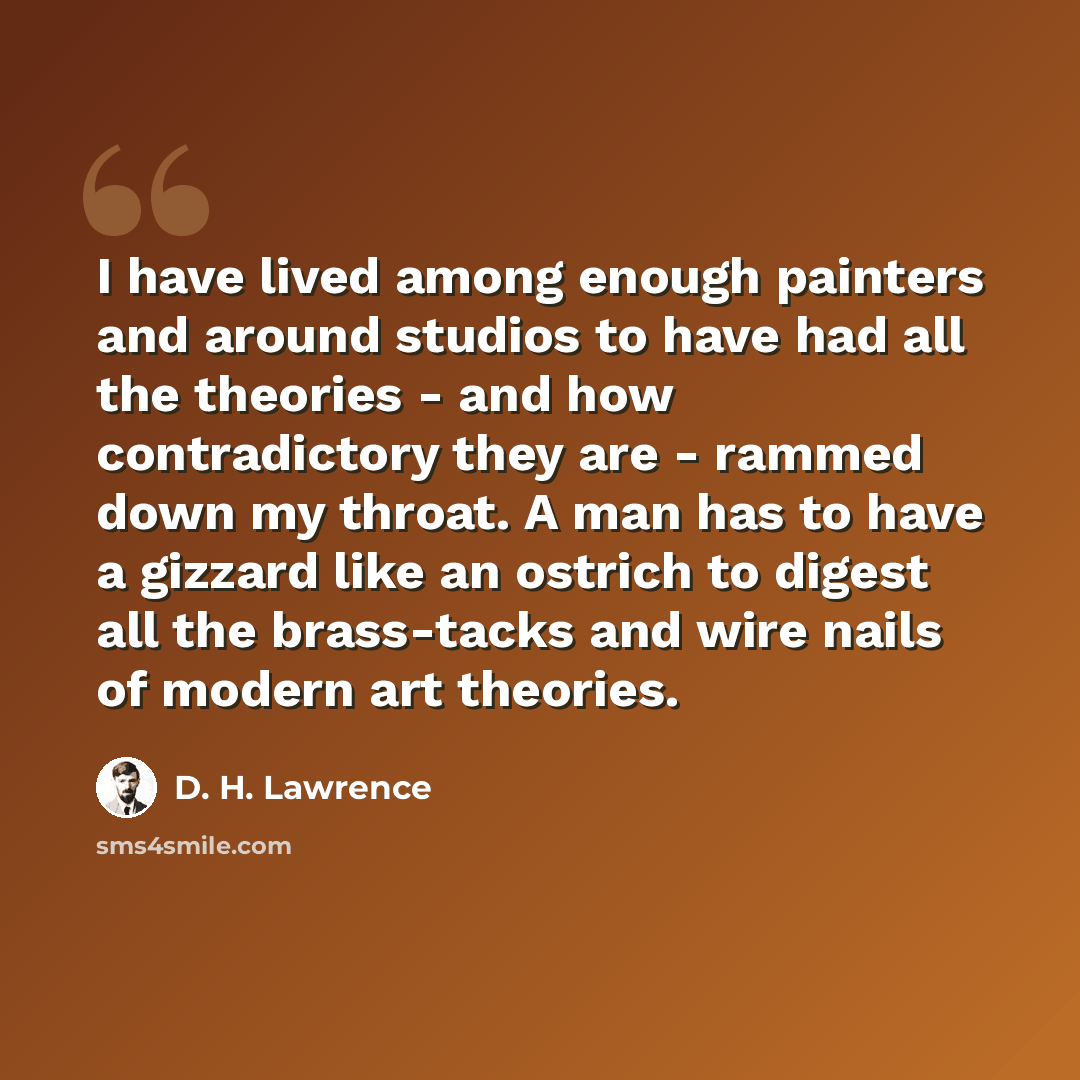 “I have lived among enough painters and around studios to have had all the theories - and how contradictory they are - rammed down my throat. A man has to have a gizzard like an ostrich to digest all the brass-tacks and wire nails of modern art theories.” quote by D. H. Lawrence
