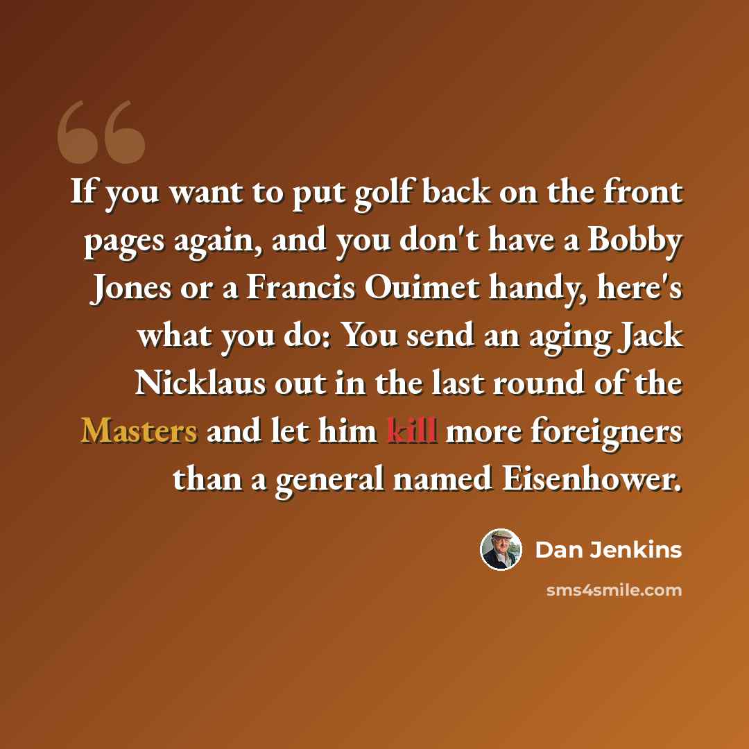 “If you want to put golf back on the front pages again, and you don't have a Bobby Jones or a Francis Ouimet handy, here's what you do: You send an aging Jack Nicklaus out in the last round of the Masters and let him kill more foreigners than a general named Eisenhower.” quote by Dan Jenkins