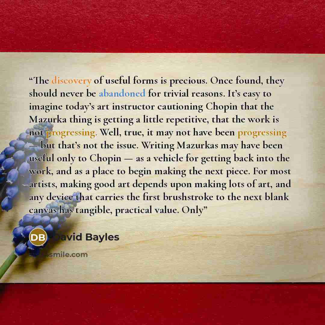 “The discovery of useful forms is precious. Once found, they should never be abandoned for trivial reasons. It’s easy to imagine today’s art instructor cautioning Chopin that the Mazurka thing is getting a little repetitive, that the work is not progressing. Well, true, it may not have been…” quote by David Bayles