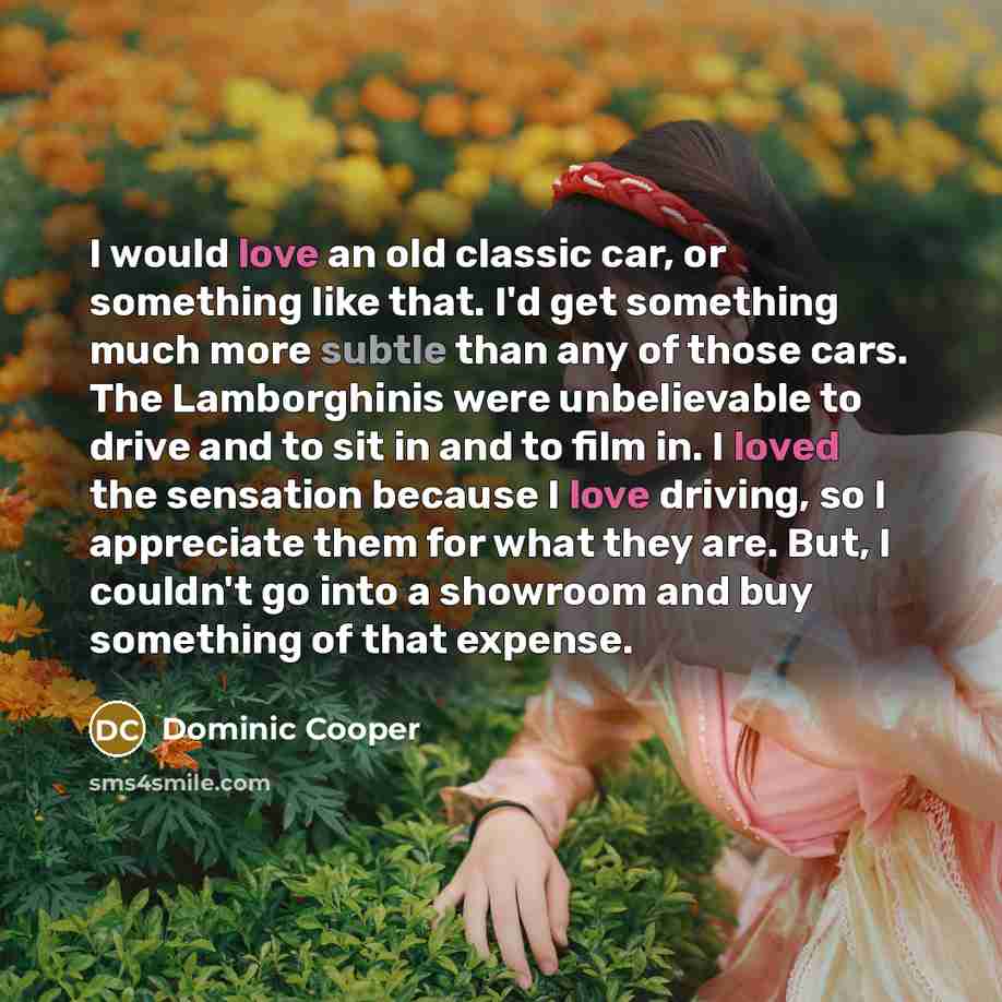 “I would love an old classic car, or something like that. I'd get something much more subtle than any of those cars. The Lamborghinis were unbelievable to drive and to sit in and to film in. I loved the sensation because I love driving, so I appreciate them for what they are. But, I couldn't go…” quote by Dominic Cooper