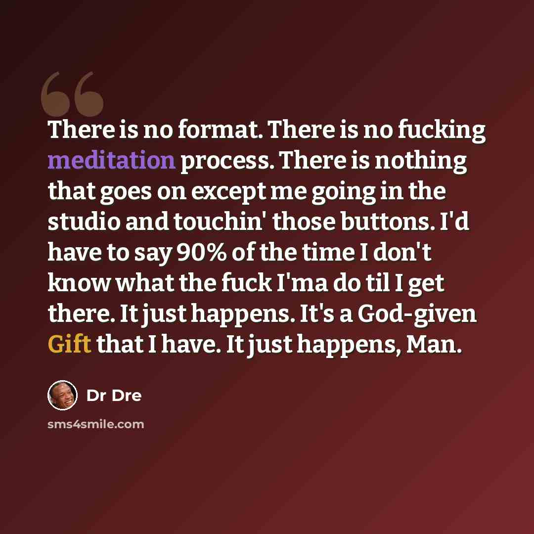 “There is no format. There is no fucking meditation process. There is nothing that goes on except me going in the studio and touchin' those buttons. I'd have to say 90% of the time I don't know what the fuck I'ma do til I get there. It just happens. It's a God-given Gift that I have. It just…” quote by Dr Dre