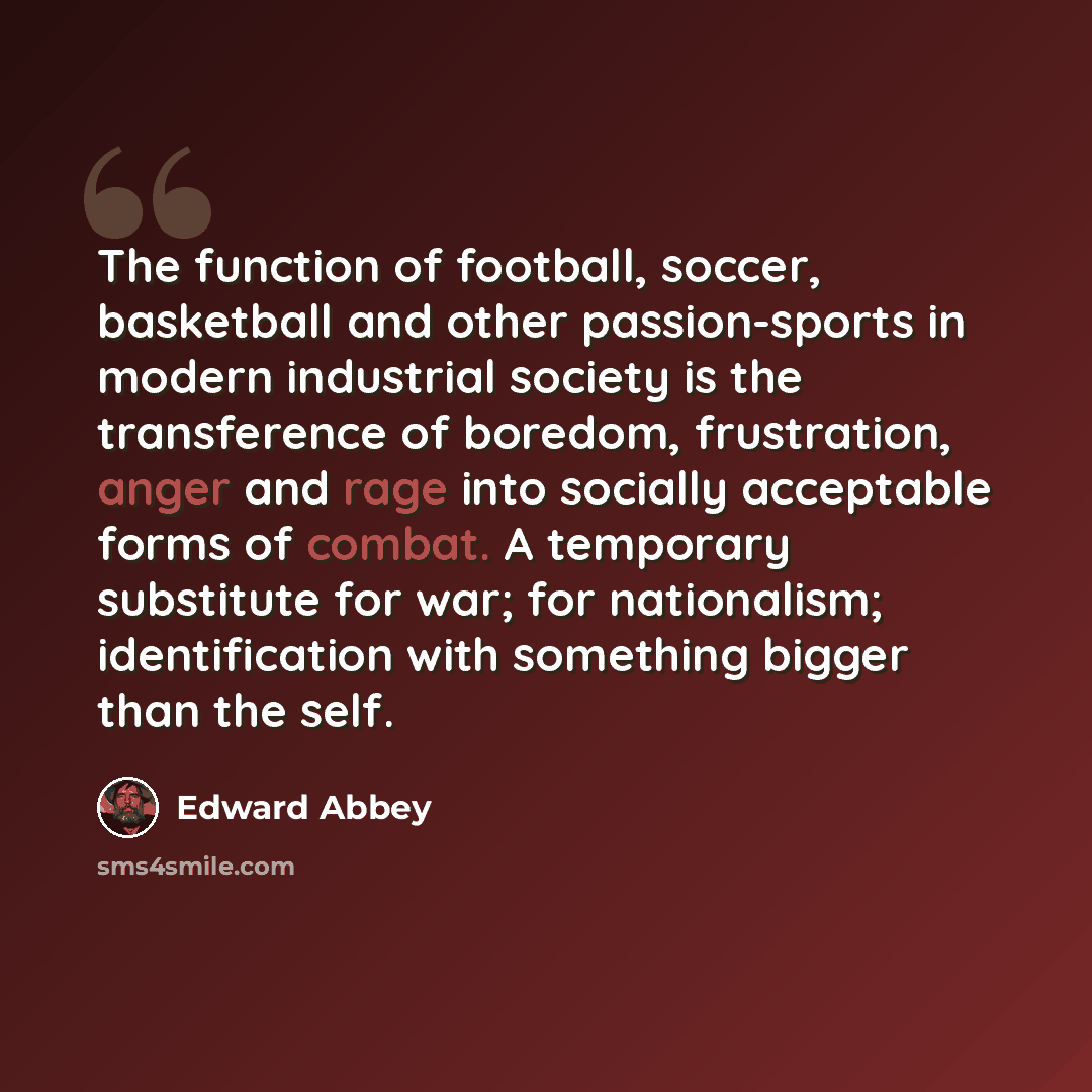 “The function of football, soccer, basketball and other passion-sports in modern industrial society is the transference of boredom, frustration, anger and rage into socially acceptable forms of combat. A temporary substitute for war; for nationalism; identification with something bigger than the…” quote by Edward Abbey