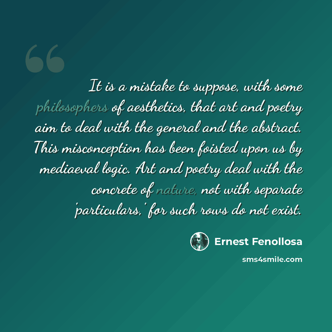 “It is a mistake to suppose, with some philosophers of aesthetics, that art and poetry aim to deal with the general and the abstract. This misconception has been foisted upon us by mediaeval logic. Art and poetry deal with the concrete of nature, not with separate 'particulars,' for such rows do…” quote by Ernest Fenollosa